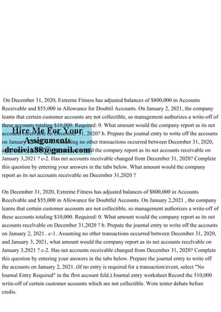 On December 31, 2020, Extreme Fitness has adjusted balances of $800,000 in Accounts
Receivable and $55,000 in Allowance for Doubtil Accounts. On January 2, 2021, the company
leams that certain customer accounts are not collectible, so management authorizes a write-off of
these accounts totaling $10,000. Required: 0. What amount would the company report as its net
accounts receivable on December 31, 2020? b. Prepare the joumal entry to write off the accounts
on January 2,2021. c-1. Assuming no other transactions occurred between December 31, 2020,
and January 3, 2021, what amount would the compary report as its net accounts receivable on
January 3,2021 ? c-2. Has net accounts receivable changed from December 31, 2020? Complete
this question by entering your answers in the tabs below. What amount would the company
report as its net accounts receivable on December 31,2020 ?
On December 31, 2020, Extreme Fitness has adjusted balances of $800,000 in Accounts
Recelvable and $55,000 in Allowance for Doubtful Accounts. On January 2,2021 , the company
learns that certain customer accounts are not collectible, so management authorizes a write-off of
these accounts totaling $10,000. Required: 0. What amount would the company report as its net
accounts recelvable on December 31,2020 ? b. Prepate the journal entry to write off the accounts
on January 2, 2021 . c-1. Assuming no other transactions occurred between December 31, 2020,
and January 3, 2021, what amount would the company report as its net accounts recelvable on
January 3,2021 ? c-2. Has net accounts receivable changed from December 31, 2020? Complete
this question by entering your answers in the tabs below. Prepare the journal entry to write off
the accounts on January 2, 2021. (If no entry is required for a transaction/event, solect "No
lournal Entry Required" in the flrst account feld.) Journal entry worksheet Record the 510,000
write-off of certain customer accounts which are not collectible. Wote tenter debats before
credis.
 