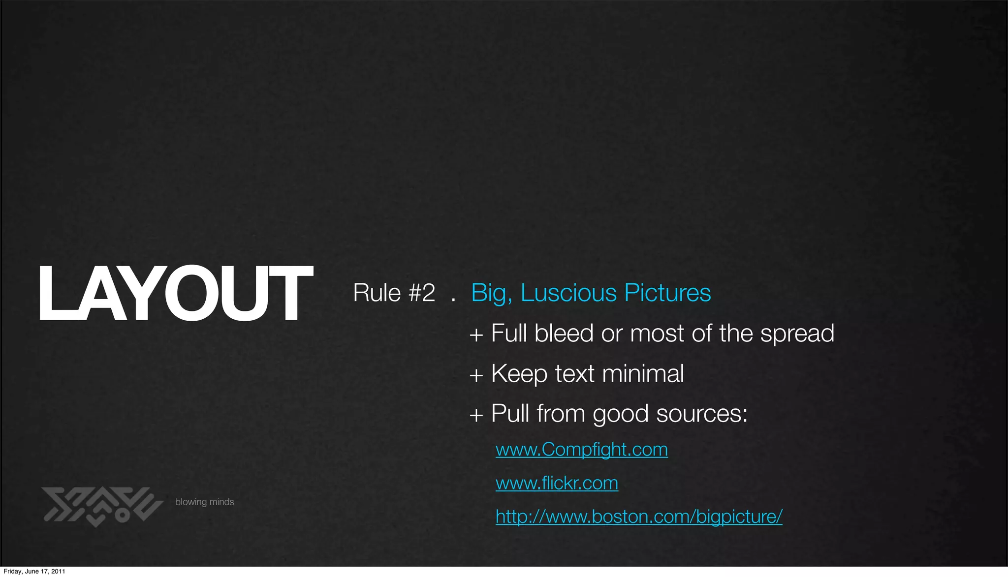 LAYOUT                        Rule #2 . Big, Luscious Pictures
                                                  + Full bleed or most of the spread
                                                  + Keep text minimal
                                                  + Pull from good sources:
                                                    www.Compﬁght.com
                                                    www.ﬂickr.com
                        blowing minds
                                                    http://www.boston.com/bigpicture/

Friday, June 17, 2011
 