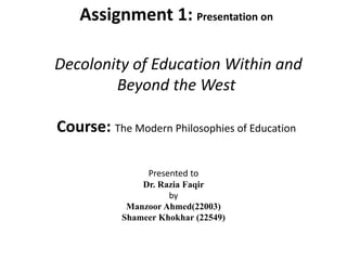 Assignment 1: Presentation on
Decolonity of Education Within and
Beyond the West
Course: The Modern Philosophies of Education
Presented to
Dr. Razia Faqir
by
Manzoor Ahmed(22003)
Shameer Khokhar (22549)
 