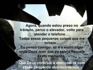 Agora, quando estou preso no trânsito, perco o elevador, volto para atender o telefone…. Todas essas pequenas coisas que me irritam… Eu penso comigo: ali é o exato lugar onde Deus quer que eu esteja naquele exato momento.  Que Deus continue a abençoar-te com esses pequenos aborrecimentos.    