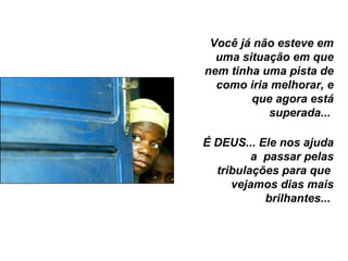 Você já não esteve em uma situação em que nem tinha uma pista de como iria melhorar, e que agora está superada...  É DEUS... Ele nos ajuda a  passar pelas tribulações para que  vejamos dias mais brilhantes...  