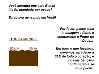 Você acredita que este E-mail lhe foi mandado por acaso?  Eu estava pensando em Você!  Por favor, passe essa mensagem adiante e compartilhe o Poder de Deus...  Em tudo o que fazemos, devemos agradecer a ELE de todo o coração, e nossas bênçãos continuarão a se multiplicar.  
