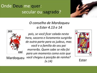 Onde  Deus  me  quer :    secular ou  sagrado ? Mardoqueu O conselho de Mardoqueu a Ester 4.13 e 14 Ester pois, se você ficar calada nesta hora, socorro e livramento surgirão de outra parte para os judeus, mas você e a família do seu pai morrerão. Quem sabe se não foi para um momento como este que você chegou à posição de rainha? (v.14) 