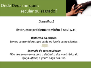Onde  Deus  me  quer :    secular ou  sagrado ? Conselho 1 Ester, este problema também é seu!  (v.13) Distorção da missão: Somos consumidores que estão na igreja como clientes. Exemplo de consequência: Não nos envolvemos com a dinâmica dos ministérios da igreja, afinal, a gente paga pra isso! 