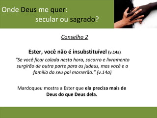 Onde  Deus  me  quer :    secular ou  sagrado ? Conselho 2 Ester, você não é insubstituível  (v.14a) “ Se você ficar calada nesta hora, socorro e livramento surgirão de outra parte para os judeus, mas você e a família do seu pai morrerão.” (v.14a) Mardoqueu mostra a Ester que  ela precisa mais de Deus do que Deus dela. 