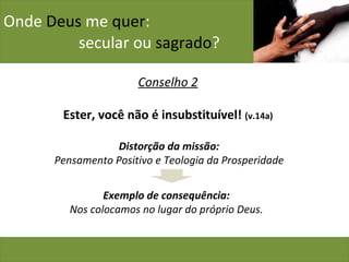 Onde  Deus  me  quer :    secular ou  sagrado ? Conselho 2 Ester, você não é insubstituível!  (v.14a) Distorção da missão: Pensamento Positivo e Teologia da Prosperidade Exemplo de consequência: Nos colocamos no lugar do próprio Deus. 