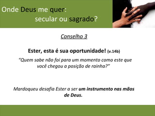 Onde  Deus  me  quer :    secular ou  sagrado ? Conselho 3 Ester, esta é sua oportunidade!  (v.14b) “ Quem sabe não foi para um momento como este que você chegou a posição de rainha?”  Mardoqueu desafia Ester a ser  um instrumento nas mãos de Deus.  