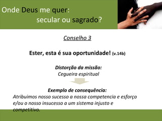 Onde  Deus  me  quer :    secular ou  sagrado ? Conselho 3 Ester, esta é sua oportunidade!  (v.14b) Distorção da missão: Cegueira espiritual Exemplo de consequência: Atribuimos nosso sucesso a nossa competencia e esforço e/ou o nosso insucesso a um sistema injusto e competitivo. 