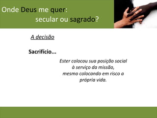 Onde  Deus  me  quer :    secular ou  sagrado ? A decisão Sacrifício... Ester colocou sua posição social à serviço da missão, mesmo colocando em risco a própria vida. 