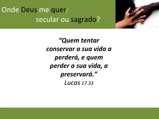 Onde  Deus  me  quer :    secular ou  sagrado ? “ Quem tentar conservar a sua vida a perderá, e quem perder a sua vida, a preservará.” Lucas  17.33 