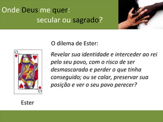 Onde  Deus  me  quer :    secular ou  sagrado ? O dilema de Ester: Ester Revelar sua identidade e interceder ao rei pelo seu povo, com o risco de ser desmascarada e perder o que tinha conseguido; ou se calar, preservar sua posição e ver o seu povo perecer? 
