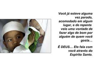Você já esteve alguma vez parado, acomodado em algum lugar, e de repente  veio uma vontade de fazer algo de bom por alguém de quem você gosta… É DEUS… Ele fala com você através do Espírito Santo. 