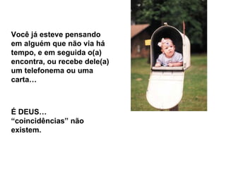 Você já esteve pensando em alguém que não via há tempo, e em seguida o(a) encontra, ou recebe dele(a) um telefonema ou uma carta… É DEUS… “coincidências” não existem. 
