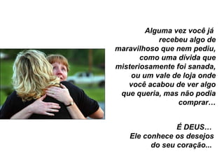 Alguma vez você já  recebeu algo de maravilhoso que nem pediu, como uma dívida que misteriosamente foi sanada, ou um vale de loja onde você acabou de ver algo que queria, mas não podia comprar… É DEUS…  Ele conhece os desejos do seu coração...  