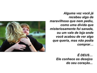Alguma vez você já
            recebeu algo de
maravilhoso que nem pediu,
       como uma dívida que
misteriosamente foi sanada,
    ou um vale de loja onde
   você acabou de ver algo
 que queria, mas não podia
                 comprar…


                É DEUS…
   Ele conhece os desejos
         do seu coração...
 