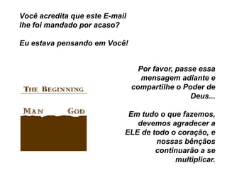 Você acredita que este E-mail
lhe foi mandado por acaso?

Eu estava pensando em Você!


                                  Por favor, passe essa
                                   mensagem adiante e
                                compartilhe o Poder de
                                                 Deus...

                             Em tudo o que fazemos,
                               devemos agradecer a
                            ELE de todo o coração, e
                                    nossas bênçãos
                                    continuarão a se
                                         multiplicar.
 