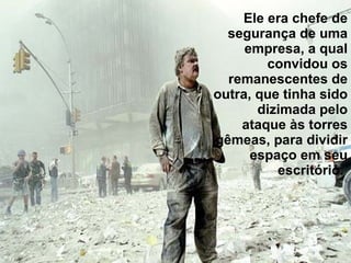 Ele era chefe de segurança de uma empresa, a qual convidou os remanescentes de outra, que tinha sido dizimada pelo ataque às torres gêmeas, para dividir espaço em seu escritório.  