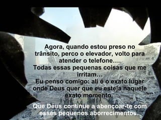 Agora, quando estou preso no trânsito, perco o elevador, volto para atender o telefone…. Todas essas pequenas coisas que me irritam… Eu penso comigo: ali é o exato lugar onde Deus quer que eu esteja naquele exato momento.  Que Deus continue a abençoar-te com esses pequenos aborrecimentos.    