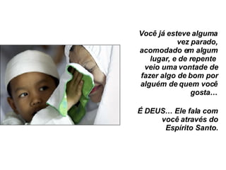 Você já esteve alguma vez parado, acomodado em algum lugar, e de repente  veio uma vontade de fazer algo de bom por alguém de quem você gosta… É DEUS… Ele fala com você através do Espírito Santo. 