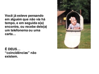 Você já esteve pensando em alguém que não via há tempo, e em seguida o(a) encontra, ou recebe dele(a) um telefonema ou uma carta… É DEUS… “coincidências” não existem. 