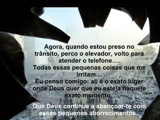 Agora, quando estou preso no trânsito, perco o elevador, volto para atender o telefone…. Todas essas pequenas coisas que me irritam… Eu penso comigo: ali é o exato lugar onde Deus quer que eu esteja naquele exato momento.  Que Deus continue a abençoar-te com esses pequenos aborrecimentos.    