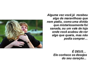 Alguma vez você já  recebeu algo de maravilhoso que nem pediu, como uma dívida que misteriosamente foi sanada, ou um vale de loja onde você acabou de ver algo que queria, mas não podia comprar… É DEUS…  Ele conhece os desejos do seu coração...  