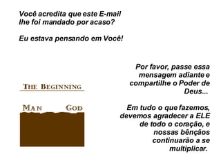 Você acredita que este E-mail lhe foi mandado por acaso?  Eu estava pensando em Você!  Por favor, passe essa mensagem adiante e compartilhe o Poder de Deus...  Em tudo o que fazemos, devemos agradecer a ELE de todo o coração, e nossas bênçãos continuarão a se multiplicar.  