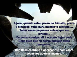 Agora, quandoestoupreso no trânsito, perco o elevador, voltoparaatender o telefone….Todasessaspequenascoisasque me irritam…Eupensocomigo: ali é o exatolugaronde Deus querqueeuestejanaqueleexatomomento. Que Deus continue a abençoar-te com essespequenosaborrecimentos. 