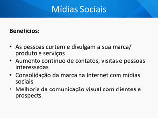 Mídias Sociais
Benefícios:
• As pessoas curtem e divulgam a sua marca/
produto e serviços
• Aumento contínuo de contatos, visitas e pessoas
interessadas
• Consolidação da marca na Internet com mídias
sociais
• Melhoria da comunicação visual com clientes e
prospects.
 