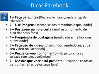 Dicas Facebook
• 1 – Faça perguntas (Qual sua lembrança mais antiga de
infância?)
• 2 – Use imagens (atente-se aos tamanhos e qualidade)
• 3 – Postagem na hora certa (analise o momento de
pico dos seus fans)
• 4 – Frequência de postagens (qualidade é melhor que
quantidade)
• 5 – Faça uso de vídeos (5 segundos vendedores; suba
seu vídeo no Facebook)
• 6 – Pegue carona no momento (não perca a hora e
cuidado com temas polêmicos!)
• 7 – Mostre que você está presente (Responda todas as
perguntas feitas pelos seus fans)
 