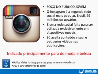 • FOCO NO PÚBLICO JOVEM
• O Instagram é a segunda rede
social mais popular. Brasil, 29
milhões de usuários;
• É uma rede social feita para ser
utilizada exclusivamente em
dispositivos móveis.
• Só aceita conteúdo visual e
pequenos vídeos nas
publicações.
Indicado principalmente para de moda e beleza
•Utilize várias hashtag para seu post ter maior relevância.
•100 a 200 caracteres de texto.
 
