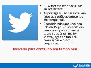 • O Twitter é a rede social dos
140 caracteres.
• As postagens são baseadas em
fatos que estão acontecendo
em tempo real.
• É considerada uma segunda
tela da TV pois é utilizada em
tempo real para comentar
sobre noticiários, reality
shows, jogos de futebol,
premiações e outros
programas.
Indicado para conteúdo em tempo real.
 