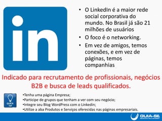 • O LinkedIn é a maior rede
social corporativa do
mundo. No Brasil já são 21
milhões de usuários
• O foco é o networking.
• Em vez de amigos, temos
conexões, e em vez de
páginas, temos
companhias
Indicado para recrutamento de profissionais, negócios
B2B e busca de leads qualificados.
•Tenha uma página Empresa;
•Participe de grupos que tenham a ver com seu negócio;
•Integre seu Blog WordPress com o Linkedin;
•Utilize a aba Produtos e Serviços oferecidas nas páginas empresariais.
 