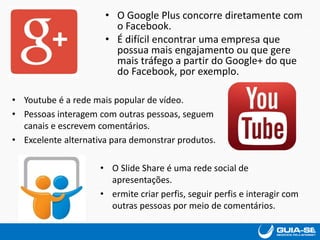 • O Google Plus concorre diretamente com
o Facebook.
• É difícil encontrar uma empresa que
possua mais engajamento ou que gere
mais tráfego a partir do Google+ do que
do Facebook, por exemplo.
• Youtube é a rede mais popular de vídeo.
• Pessoas interagem com outras pessoas, seguem
canais e escrevem comentários.
• Excelente alternativa para demonstrar produtos.
• O Slide Share é uma rede social de
apresentações.
• ermite criar perfis, seguir perfis e interagir com
outras pessoas por meio de comentários.
 