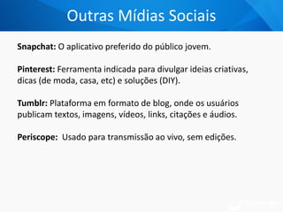 Snapchat: O aplicativo preferido do público jovem.
Pinterest: Ferramenta indicada para divulgar ideias criativas,
dicas (de moda, casa, etc) e soluções (DIY).
Tumblr: Plataforma em formato de blog, onde os usuários
publicam textos, imagens, vídeos, links, citações e áudios.
Periscope: Usado para transmissão ao vivo, sem edições.
Outras Mídias Sociais
 