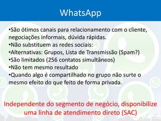 WhatsApp
•São ótimos canais para relacionamento com o cliente,
negociações informais, dúvida rápidas.
•Não substituem as redes sociais:
•Alternativas: Grupos, Lista de Transmissão (Spam?)
•São limitados (256 contatos simultâneos)
•Não tem mesmo resultado
•Quando algo é compartilhado no grupo não surte o
mesmo efeito do que feito de forma privada.
Independente do segmento de negócio, disponibilize
uma linha de atendimento direto (SAC)
 