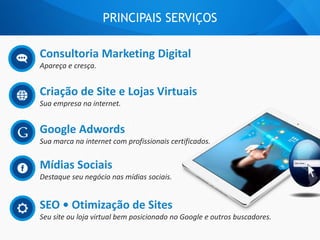 Criação de Site e Lojas Virtuais
Sua empresa na internet.
PRINCIPAIS SERVIÇOS
Google Adwords
Sua marca na internet com profissionais certificados.
Mídias Sociais
Destaque seu negócio nas mídias sociais.
SEO • Otimização de Sites
Seu site ou loja virtual bem posicionado no Google e outros buscadores.
Consultoria Marketing Digital
Apareça e cresça.
 
