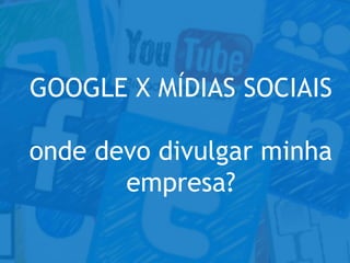 GOOGLE X MÍDIAS SOCIAIS
onde devo divulgar minha
empresa?
 