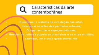 Características da arte
contemporânea
Questionar o sistema de circulação das artes;
Incorporar as artes das periferias urbanas;
Ocupar as ruas e espaços públicos;
Mesclar as culturas populares brasileiras e as artes eruditas;
Valorizar, ver e ouvir quem somos nós.
 