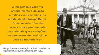 A imagem que você viu
anteriormente é da ação
artística 7 mil carvalhos, do
artista alemão Joseph Beuys.
Observe mais fotos da
mesma obra e procure notar
os materiais que a compõem,
os processos de produção e
outras características.
Beuys durante a realização de 7 mil carvalhos, na
cidade de Kassel, na Alemanha, em 1982.
 