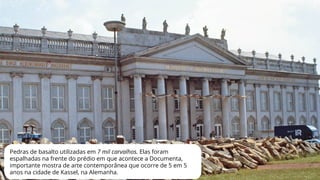 Pedras de basalto utilizadas em 7 mil carvalhos. Elas foram
espalhadas na frente do prédio em que acontece a Documenta,
importante mostra de arte contemporânea que ocorre de 5 em 5
anos na cidade de Kassel, na Alemanha.
 