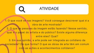 1. O que você vê nas imagens? Você consegue descrever qual é a
obra de arte mostrada?
2. O que as pessoas da imagem estão fazendo? Nesse sentido,
qual é o papel do artista e do público? Existe alguma diferença
entre eles? Qual?
3. Em sua opinião, a arte pode ser integrada ao cotidiano da
sociedade? De que forma? O que as obras de arte têm em comum
com as ações e acontecimentos cotidanos?
ATIVIDADE
 