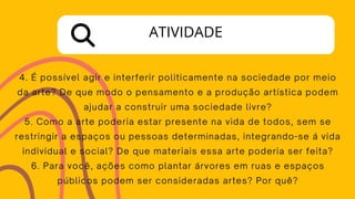 4. É possível agir e interferir politicamente na sociedade por meio
da arte? De que modo o pensamento e a produção artística podem
ajudar a construir uma sociedade livre?
5. Como a arte poderia estar presente na vida de todos, sem se
restringir a espaços ou pessoas determinadas, integrando-se á vida
individual e social? De que materiais essa arte poderia ser feita?
6. Para você, ações como plantar árvores em ruas e espaços
públicos podem ser consideradas artes? Por quê?
ATIVIDADE
 