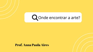 Onde encontrar a arte?
Prof. Anna Paula Aires
 