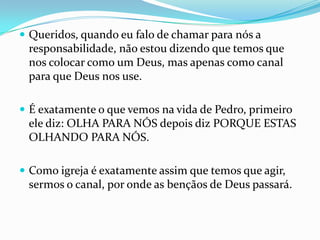  Queridos, quando eu falo de chamar para nós a
 responsabilidade, não estou dizendo que temos que
 nos colocar como um Deus, mas apenas como canal
 para que Deus nos use.

 É exatamente o que vemos na vida de Pedro, primeiro
 ele diz: OLHA PARA NÓS depois diz PORQUE ESTAS
 OLHANDO PARA NÓS.

 Como igreja é exatamente assim que temos que agir,
 sermos o canal, por onde as bençãos de Deus passará.
 