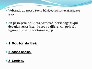  Voltando ao nosso texto básico, vemos exatamente
 isso.

 Na passagem de Lucas, vemos 3 personagens que
 deveriam esta fazendo toda a diferença, pois são
 figuras que representam a igreja.


 1 Doutor da Lei.

 2 Sacerdote.

 3 Levita.
 