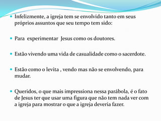  Infelizmente, a igreja tem se envolvido tanto em seus
  próprios assuntos que seu tempo tem sido:

 Para experimentar Jesus como os doutores.


 Estão vivendo uma vida de casualidade como o sacerdote.


 Estão como o levita , vendo mas não se envolvendo, para
  mudar.

 Queridos, o que mais impressiona nessa parábola, é o fato
  de Jesus ter que usar uma figura que não tem nada ver com
  a igreja para mostrar o que a igreja deveria fazer.
 