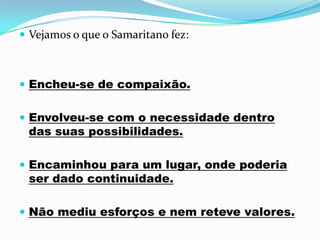  Vejamos o que o Samaritano fez:



 Encheu-se de compaixão.


 Envolveu-se com o necessidade dentro
 das suas possibilidades.

 Encaminhou para um lugar, onde poderia
 ser dado continuidade.

 Não mediu esforços e nem reteve valores.
 