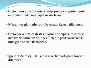  Creio meus amados, que a igreja precisa urgentemente
 entender qual o seu papel nessa Terra.

 Nós somos plantados por Deus para fazer a diferença.


 Creio que a pratica destes quatro princípios, mostrado
 na vida do samaritano, é o suficiente para causarmos
 uma grande transformação.



 Igreja do Senhor, Deus está nos chamado para fazer a
 diferença.
 