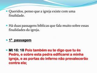  Queridos, penso que a igreja existe com uma
 finalidade.

 Há duas passagens bíblicas que fala muito sobre essas
 finalidades da igreja.

 1º passagem


 Mt 16: 18 Pois também eu te digo que tu és
 Pedro, e sobre esta pedra edificarei a minha
 igreja, e as portas do inferno não prevalecerão
 contra ela;
 